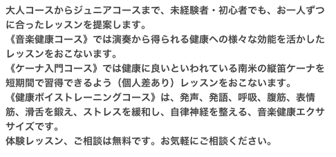 大人コースからジュニアコースまで、未経験者・初心者でも、お一人ずつに合ったレッスンを提案します。
《音楽健康コース》では演奏から得られる健康への様々な効能を活かしたレッスンをおこないます。
《ケーナ入門コース》では健康に良いといわれている南米の縦笛ケーナを短期間で習得できるよう（個人差あり）レッスンをおこないます。
《健康ボイストレーニングコース》は、発声、発語、呼吸、腹筋、表情筋、滑舌を鍛え、ストレスを緩和し、自律神経を整える、音楽健康エクササイズです。
体験レッスン、ご相談は無料です。お気軽にご相談ください。