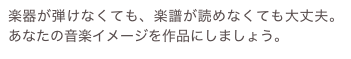 楽器が弾けなくても、楽譜が読めなくても大丈夫。あなたの音楽イメージを作品にしましょう。